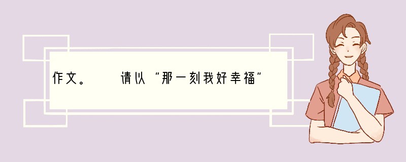 作文。　　请以“那一刻我好幸福”为题写一篇600字左右的记叙文。　　要求内容具体